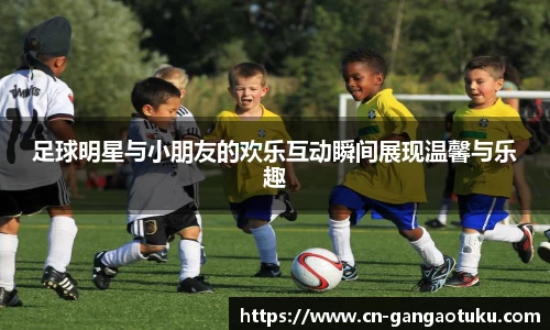 足球明星与小朋友的欢乐互动瞬间展现温馨与乐趣